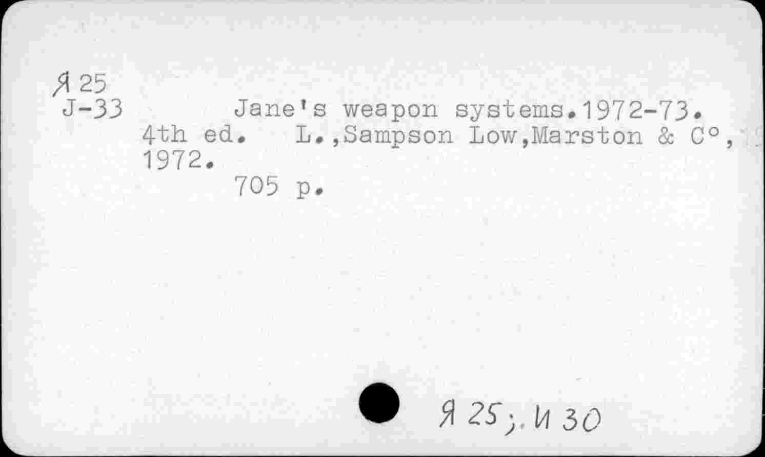 ﻿25
J-33	Jane’s weapon systems.1972-73»
4th ed. L.,Sampson Low,Marston & C°, 1972.
705 p.
H 50